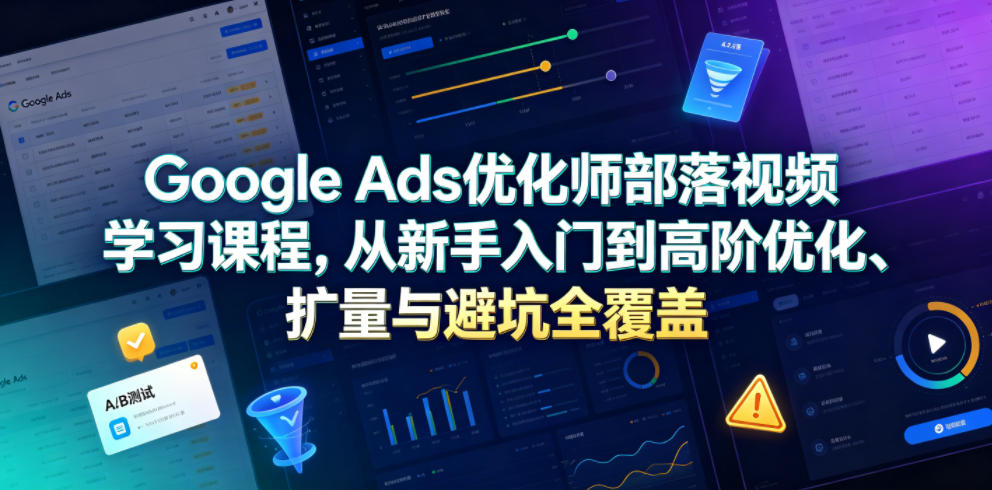 Google Ads优化师部落视频学习课程，从新手入门到高阶优化、扩量与避坑全覆盖(更新2026)-抖音新作品监控助手